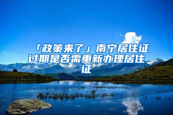 「政策来了」南宁居住证过期是否需重新办理居住证