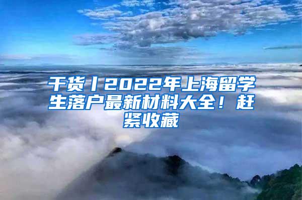 干货丨2022年上海留学生落户最新材料大全！赶紧收藏