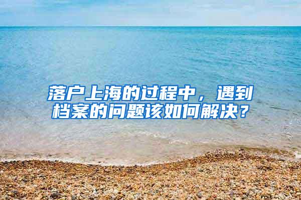 落户上海的过程中，遇到档案的问题该如何解决？