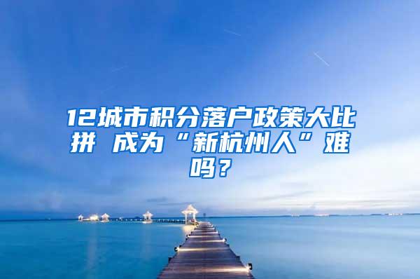 12城市积分落户政策大比拼 成为“新杭州人”难吗？