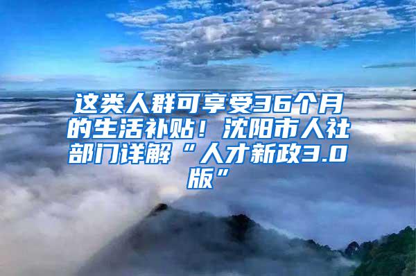 这类人群可享受36个月的生活补贴！沈阳市人社部门详解“人才新政3.0版”