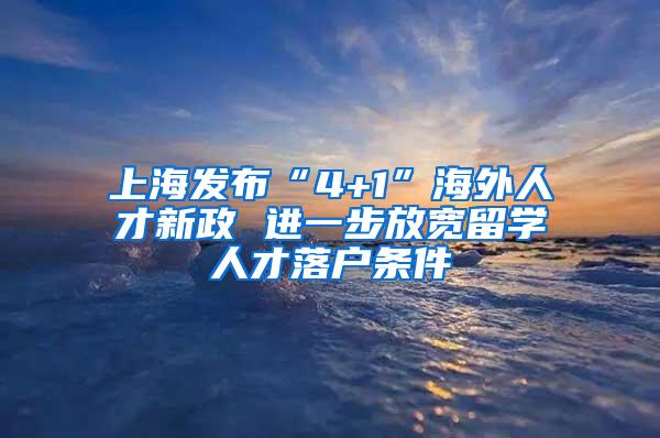 上海发布“4+1”海外人才新政 进一步放宽留学人才落户条件