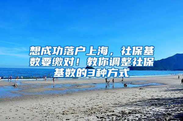 想成功落户上海，社保基数要缴对！教你调整社保基数的3种方式