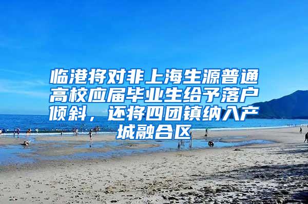 临港将对非上海生源普通高校应届毕业生给予落户倾斜，还将四团镇纳入产城融合区