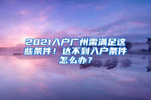 2021入户广州需满足这些条件！达不到入户条件怎么办？