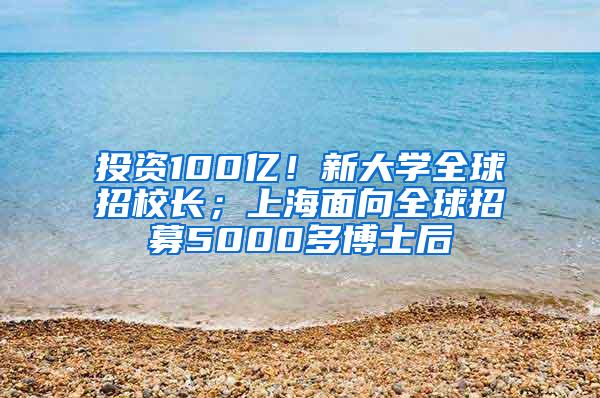 投资100亿！新大学全球招校长；上海面向全球招募5000多博士后