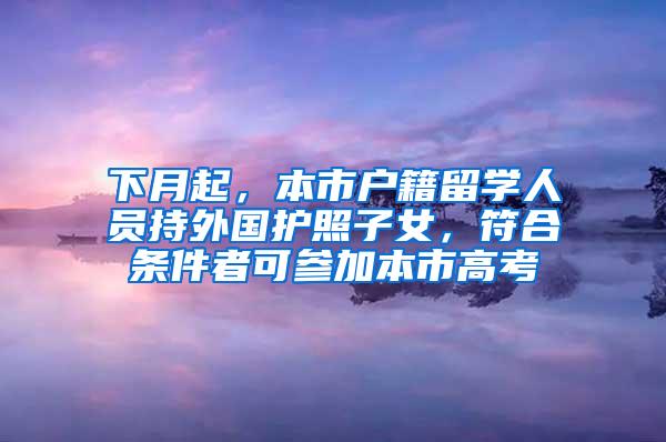 下月起，本市户籍留学人员持外国护照子女，符合条件者可参加本市高考