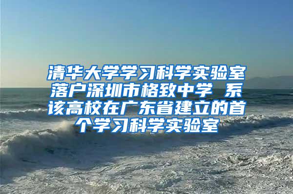 清华大学学习科学实验室落户深圳市格致中学 系该高校在广东省建立的首个学习科学实验室