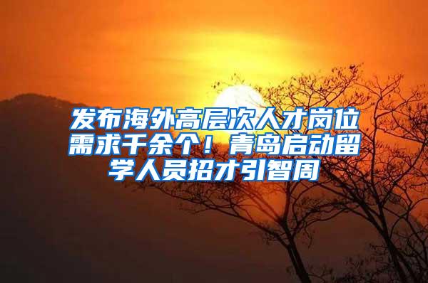 发布海外高层次人才岗位需求千余个！青岛启动留学人员招才引智周