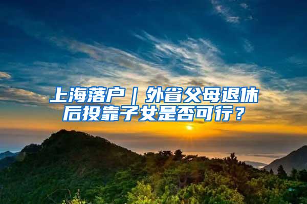 上海落户｜外省父母退休后投靠子女是否可行？