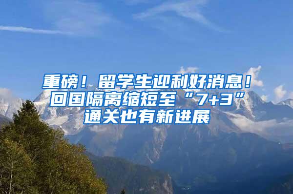 重磅！留学生迎利好消息！回国隔离缩短至“7+3”通关也有新进展