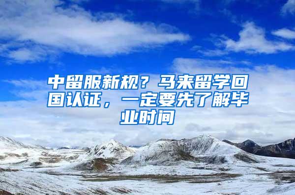 中留服新规？马来留学回国认证，一定要先了解毕业时间