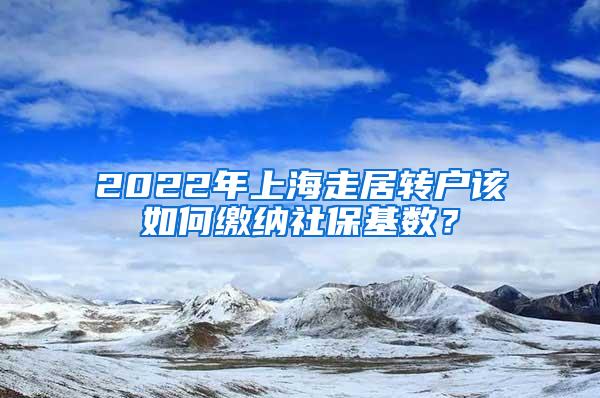 2022年上海走居转户该如何缴纳社保基数？