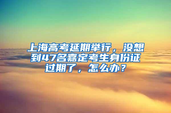 上海高考延期举行，没想到47名嘉定考生身份证过期了，怎么办？