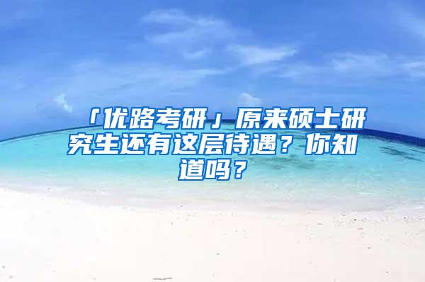 「优路考研」原来硕士研究生还有这层待遇？你知道吗？