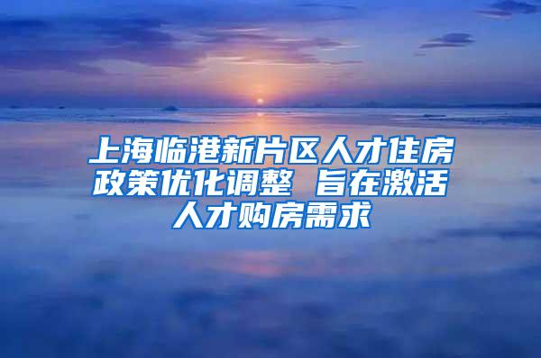 上海临港新片区人才住房政策优化调整 旨在激活人才购房需求