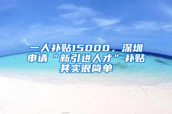 一人补贴15000，深圳申请“新引进人才”补贴其实很简单