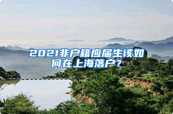 2021非户籍应届生该如何在上海落户？