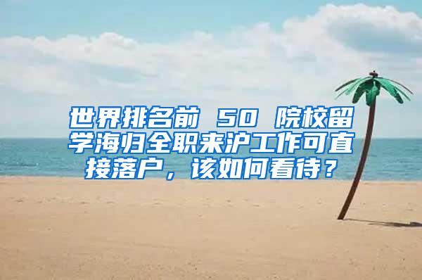 世界排名前 50 院校留学海归全职来沪工作可直接落户，该如何看待？