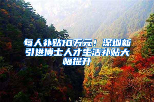 每人补贴10万元！深圳新引进博士人才生活补贴大幅提升