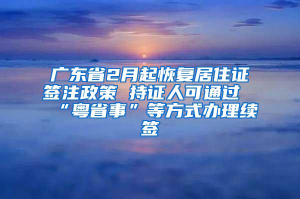 广东省2月起恢复居住证签注政策 持证人可通过“粤省事”等方式办理续签