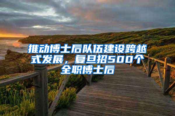 推动博士后队伍建设跨越式发展，复旦招500个全职博士后