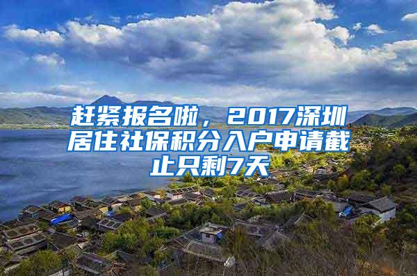 赶紧报名啦，2017深圳居住社保积分入户申请截止只剩7天