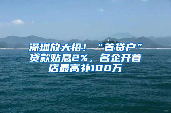 深圳放大招！“首贷户”贷款贴息2%，名企开首店最高补100万