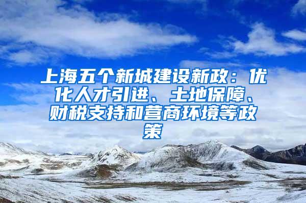 上海五个新城建设新政：优化人才引进、土地保障、财税支持和营商环境等政策