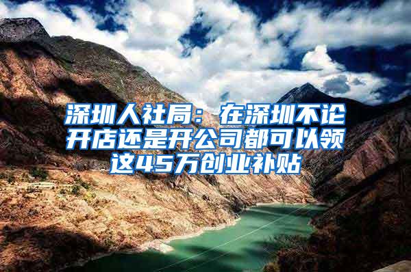 深圳人社局：在深圳不论开店还是开公司都可以领这45万创业补贴