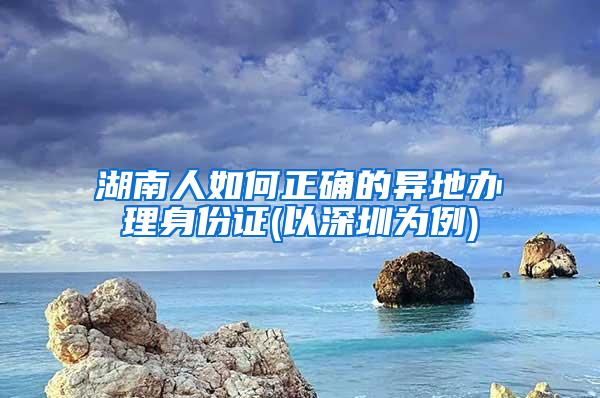 湖南人如何正确的异地办理身份证(以深圳为例)