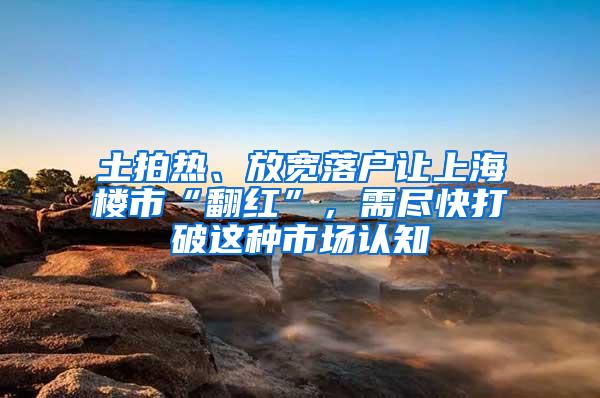 土拍热、放宽落户让上海楼市“翻红”，需尽快打破这种市场认知