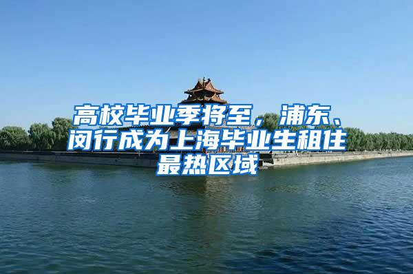 高校毕业季将至，浦东、闵行成为上海毕业生租住最热区域