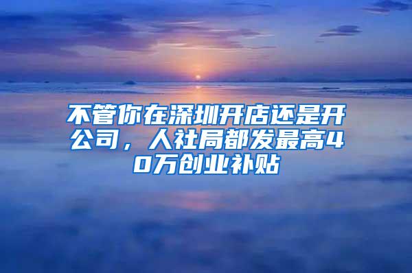 不管你在深圳开店还是开公司，人社局都发最高40万创业补贴