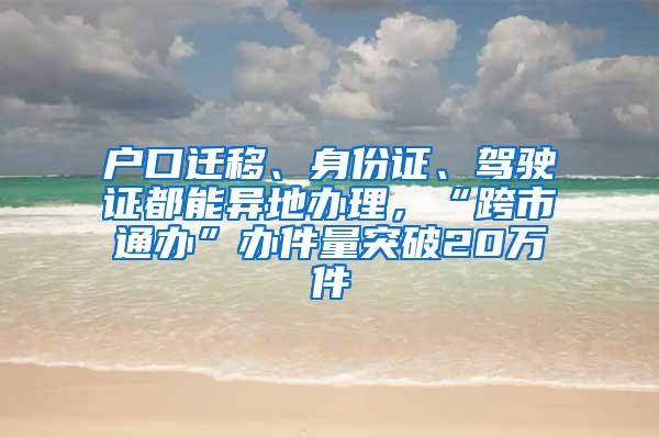 户口迁移、身份证、驾驶证都能异地办理，“跨市通办”办件量突破20万件