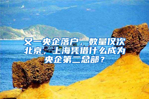 又一央企落户，数量仅次北京，上海凭借什么成为央企第二总部？