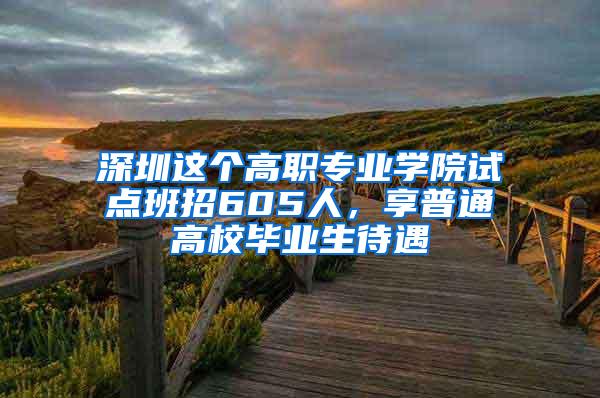 深圳这个高职专业学院试点班招605人，享普通高校毕业生待遇