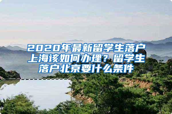 2020年最新留学生落户上海该如何办理？留学生落户北京要什么条件