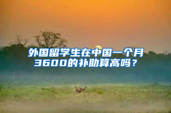 外国留学生在中国一个月3600的补助算高吗？