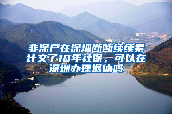 非深户在深圳断断续续累计交了10年社保，可以在深圳办理退休吗