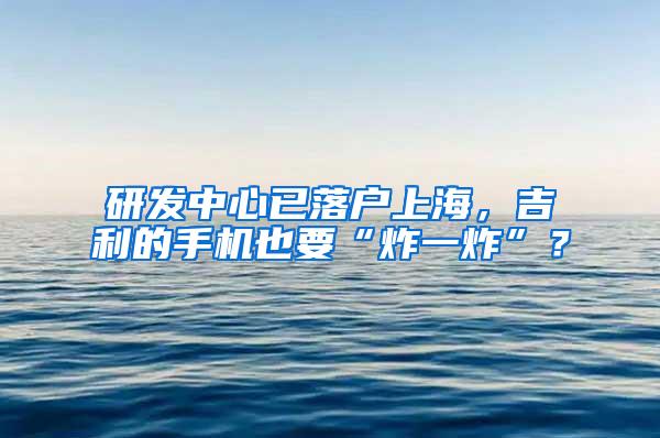 研发中心已落户上海，吉利的手机也要“炸一炸”？