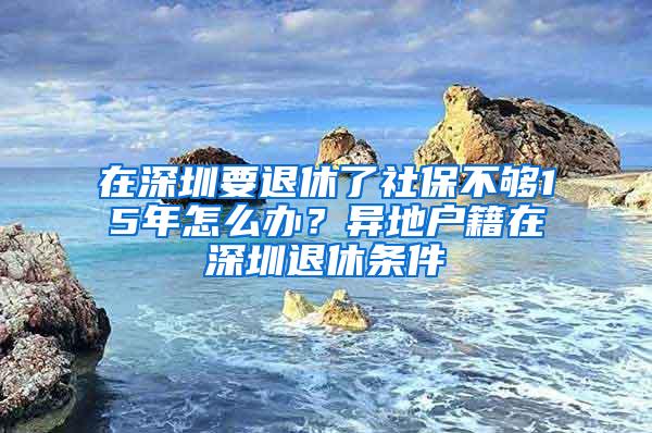 在深圳要退休了社保不够15年怎么办？异地户籍在深圳退休条件