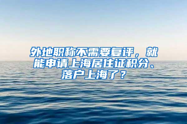 外地职称不需要复评，就能申请上海居住证积分、落户上海了？