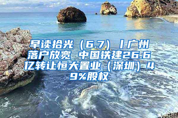 早读拾光（6.7）丨广州落户放宽 中国铁建26.6亿转让恒大置业（深圳）49%股权