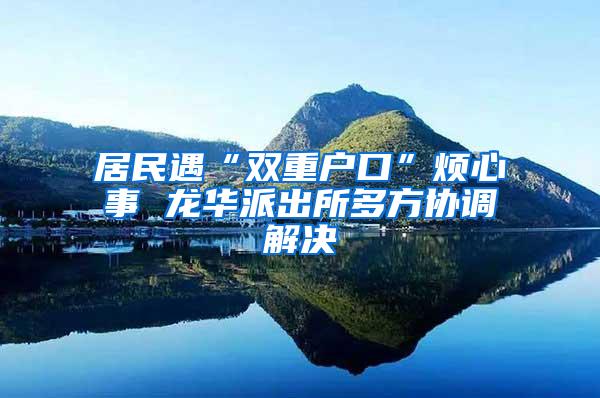 居民遇“双重户口”烦心事 龙华派出所多方协调解决