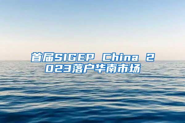 首届SIGEP China 2023落户华南市场