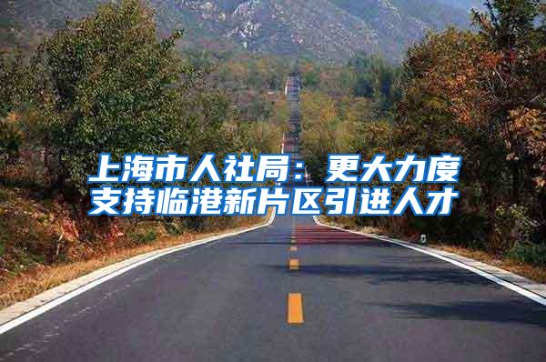 上海市人社局：更大力度支持临港新片区引进人才