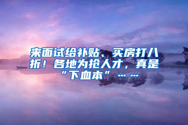 来面试给补贴、买房打八折！各地为抢人才，真是“下血本”……