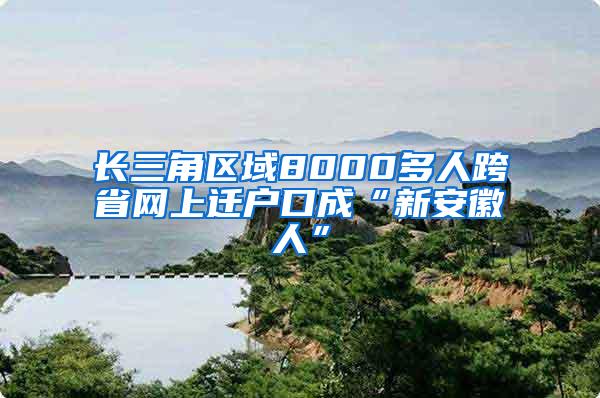 长三角区域8000多人跨省网上迁户口成“新安徽人”