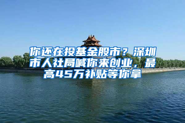 你还在投基金股市？深圳市人社局喊你来创业，最高45万补贴等你拿